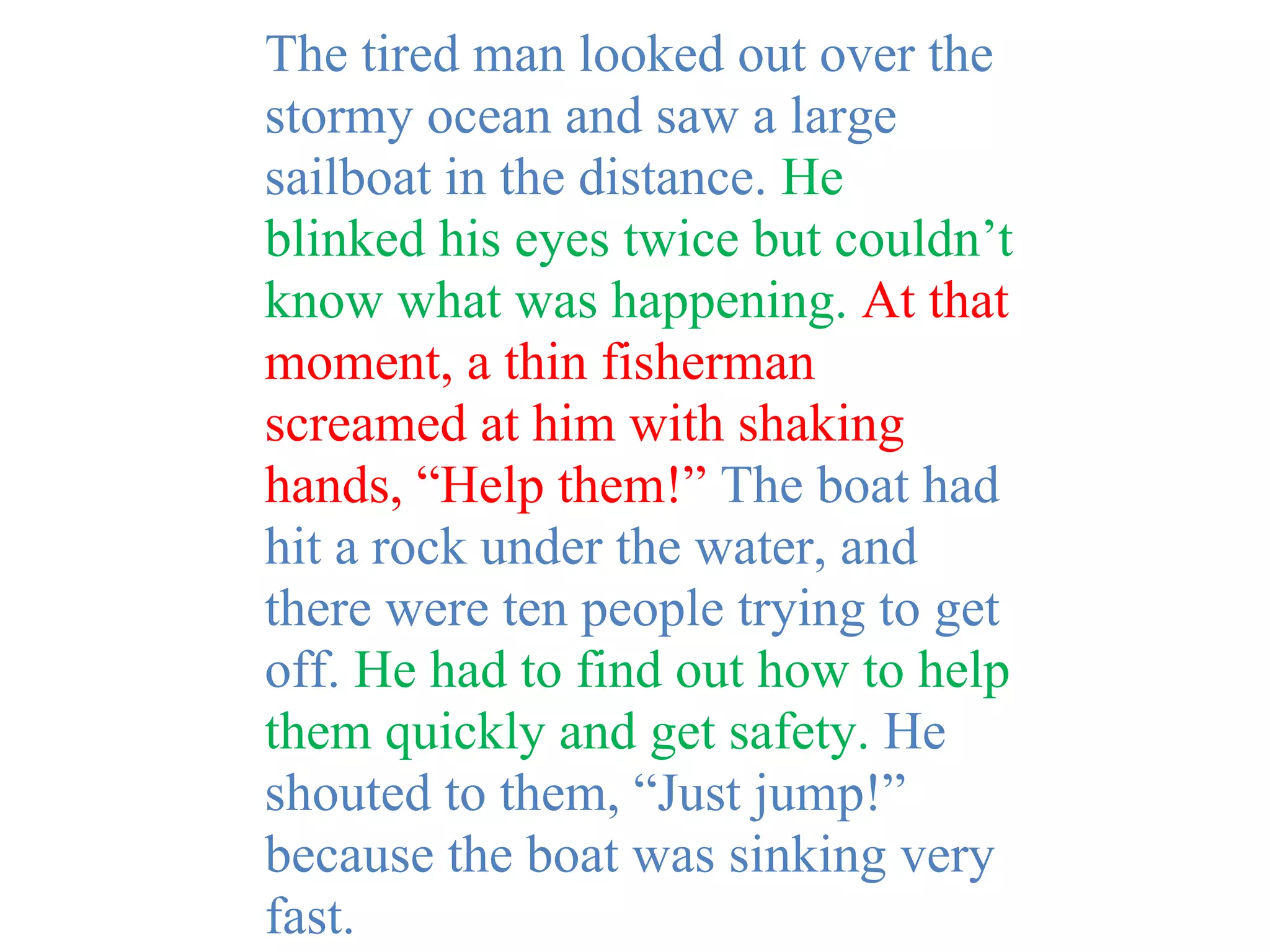 The tired man looked out over the
stormy ocean and saw a large
sailboat in the distance. He
blinked his eyes twice but couldn’t
know what was happening. At that
moment, a thin fisherman
screamed at him with shaking
hands, “Help them!” The boat had
hit a rock under the water, and
there were ten people trying to get
off. He had to find out how to help
them quickly and get safety. He
shouted to them, “Just jump!”
because the boat was sinking very
fast.
 