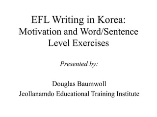 EFL Writing in Korea:
Motivation and Word/Sentence
Level Exercises
Presented by:
Douglas Baumwoll
Jeollanamdo Educational Training Institute
 