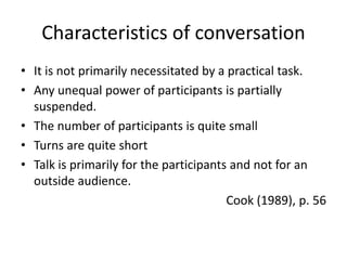 Characteristics of conversation 
• It is not primarily necessitated by a practical task. 
• Any unequal power of participants is partially 
suspended. 
• The number of participants is quite small 
• Turns are quite short 
• Talk is primarily for the participants and not for an 
outside audience. 
Cook (1989), p. 56 
 