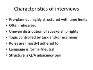 Characteristics of interviews 
• Pre-planned, highly structured with time limits 
• Often rehearsed 
• Uneven distribution of speakership rights 
• Topic controlled by task and/or examiner 
• Roles are (mostly) adhered to 
• Language is formal/neutral 
• Structure is Q/A adjacency pair 
 