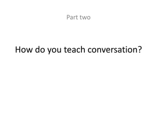 Part two 
How do you teach conversation? 
 