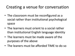 Creating a venue for conversation 
• The classroom must be reconfigured as a 
social rather than institutional psychological 
space 
• The learners must orient to a social rather 
than institutional English language identity 
• The learners must be made aware of the 
purposes of the above 
• The leaners must be afforded TIME to do so 
 
