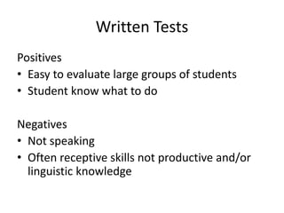Written Tests 
Positives 
• Easy to evaluate large groups of students 
• Student know what to do 
Negatives 
• Not speaking 
• Often receptive skills not productive and/or 
linguistic knowledge 
 