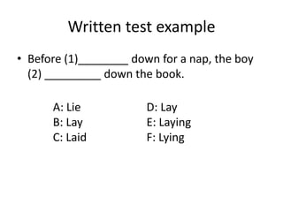 Written test example 
• Before (1)________ down for a nap, the boy 
(2) _________ down the book. 
A: Lie 
B: Lay 
C: Laid 
D: Lay 
E: Laying 
F: Lying 
 