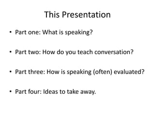 This Presentation 
• Part one: What is speaking? 
• Part two: How do you teach conversation? 
• Part three: How is speaking (often) evaluated? 
• Part four: Ideas to take away. 
 