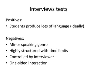 Interviews tests 
Positives: 
• Students produce lots of language (ideally) 
Negatives: 
• Minor speaking genre 
• Highly structured with time limits 
• Controlled by interviewer 
• One-sided interaction 
 
