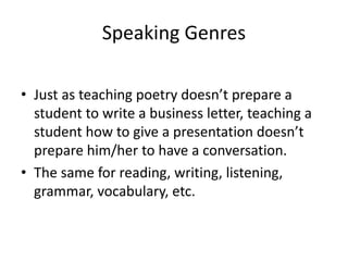 Speaking Genres 
• Just as teaching poetry doesn’t prepare a 
student to write a business letter, teaching a 
student how to give a presentation doesn’t 
prepare him/her to have a conversation. 
• The same for reading, writing, listening, 
grammar, vocabulary, etc. 
 