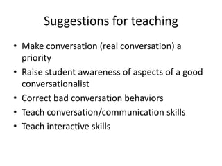 Suggestions for teaching 
• Make conversation (real conversation) a 
priority 
• Raise student awareness of aspects of a good 
conversationalist 
• Correct bad conversation behaviors 
• Teach conversation/communication skills 
• Teach interactive skills 
 