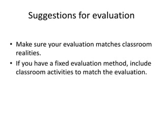Suggestions for evaluation 
• Make sure your evaluation matches classroom 
realities. 
• If you have a fixed evaluation method, include 
classroom activities to match the evaluation. 
 