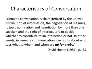 Characteristics of Conversation 
“Genuine conversation is characterized by the uneven 
distribution of information, the negotiation of meaning, 
… topic nomination and negotiation by more than one 
speaker, and the right of interlocutors to decide 
whether to contribute to an interaction or not. In other 
words, in genuine communication, decisions about who 
says what to whom and when are up for grabs.” 
David Nunan (1987), p.137 
 