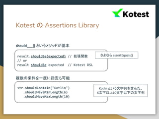 Kotest の Assertions Library
should___() というメソッドが基本
複数の条件を一度に指定も可能
result.shouldBe(expected) // 拡張関数
// or
result shouldBe expected // Kotest DSL
str.shouldContain("Kotlin")
.shouldHaveMinLength(6)
.shouldHaveMaxLength(10)
さよなら assertEquals()
Kotlin という文字列を含んだ、
6文字以上10文字以下の文字列
 