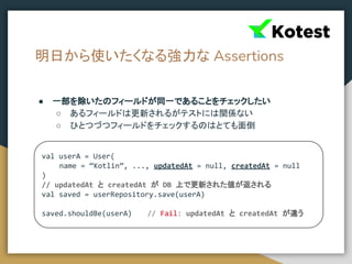 明日から使いたくなる強力な Assertions
● 一部を除いたのフィールドが同一であることをチェックしたい
○ あるフィールドは更新されるがテストには関係ない
○ ひとつづつフィールドをチェックするのはとても面倒
val userA = User(
name = “Kotlin”, ..., updatedAt = null, createdAt = null
)
// updatedAt と createdAt が DB 上で更新された値が返される
val saved = userRepository.save(userA)
saved.shouldBe(userA) // Fail: updatedAt と createdAt が違う
 