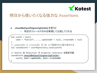 明日から使いたくなる強力な Assertions
● .shouldBeEqualToIgnoringFields() を使うと
○ 特定のフィールドのみを無視して比較してくれる
val userA = User(
name = “Kotlin”, ..., updatedAt = null, createdAt = null
)
// updatedAt と createdAt が DB 上で更新された値が返される
val savedUserA = userRepository.save(userA)
// Kotlin の Relection で Property reference を指定可能
savedUserA.shouldBeEqualToIgnoringFields(
userA, User::updateAt, User::createdAt
)
 