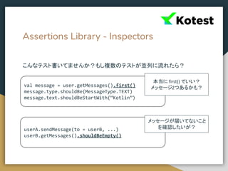 Assertions Library - Inspectors
こんなテスト書いてませんか？もし複数のテストが並列に流れたら？
val message = user.getMessages().first()
message.type.shouldBe(MessageType.TEXT)
message.text.shouldBeStartWith(“Kotlin”)
userA.sendMessage(to = userB, ...)
userB.getMessages().shouldBeEmpty()
本当に first() でいい？
メッセージ2つあるかも？
メッセージが届いてないこと
を確認したいが？
 