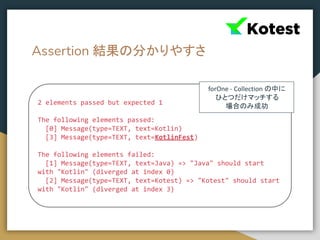 Assertion 結果の分かりやすさ
2 elements passed but expected 1
The following elements passed:
[0] Message(type=TEXT, text=Kotlin)
[3] Message(type=TEXT, text=KotlinFest)
The following elements failed:
[1] Message(type=TEXT, text=Java) => "Java" should start
with "Kotlin" (diverged at index 0)
[2] Message(type=TEXT, text=Kotest) => "Kotest" should start
with "Kotlin" (diverged at index 3)
forOne - Collection の中に
ひとつだけマッチする
場合のみ成功
 