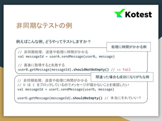 非同期なテストの例
例えばこんな例、どうやってテストしますか？
// 非同期処理: 送信や処理に時間がかかる
val messageId = userA.sendMessage(userB, message)
// 直後に取得すると失敗する
userB.getMessage(messageId).shouldNotBeEmpty() // => Fail
// 非同期処理: 送信や処理に時間がかかる
// D は C をブロックしているのでメッセージが届かないことを確認したい
val messageId = userC.sendMessage(userD, message)
userD.getMessage(messageId).shouldBeEmpty() // 本当にそれでいい？
処理に時間がかかる例
間違った場合も成功になりがちな例
 