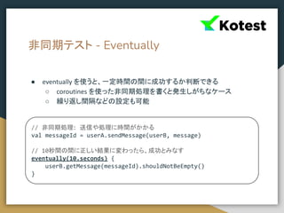 非同期テスト - Eventually
● eventually を使うと、一定時間の間に成功するか判断できる
○ coroutines を使った非同期処理を書くと発生しがちなケース
○ 繰り返し間隔などの設定も可能
// 非同期処理: 送信や処理に時間がかかる
val messageId = userA.sendMessage(userB, message)
// 10秒間の間に正しい結果に変わったら、成功とみなす
eventually(10.seconds) {
userB.getMessage(messageId).shouldNotBeEmpty()
}
 