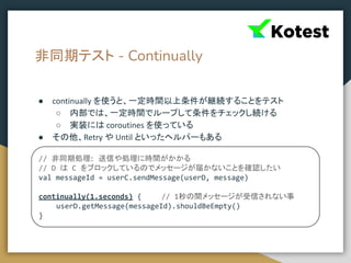 非同期テスト - Continually
● continually を使うと、一定時間以上条件が継続することをテスト
○ 内部では、一定時間でループして条件をチェックし続ける
○ 実装には coroutines を使っている
● その他、Retry や Until といったヘルパーもある
// 非同期処理: 送信や処理に時間がかかる
// D は C をブロックしているのでメッセージが届かないことを確認したい
val messageId = userC.sendMessage(userD, message)
continually(1.seconds) { // 1秒の間メッセージが受信されない事
userD.getMessage(messageId).shouldBeEmpty()
}
 