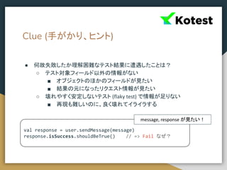 Clue (手がかり、ヒント)
● 何故失敗したか理解困難なテスト結果に遭遇したことは？
○ テスト対象フィールド以外の情報がない
■ オブジェクトのほかのフィールドが見たい
■ 結果の元になったリクエスト情報が見たい
○ 壊れやすく安定しないテスト (flaky test) で情報が足りない
■ 再現も難しいのに、良く壊れてイライラする
val response = user.sendMessage(message)
response.isSuccess.shouldBeTrue() // => Fail なぜ？
message, response が見たい！
 