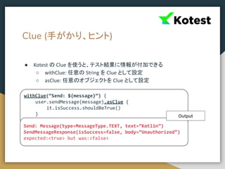 Clue (手がかり、ヒント)
● Kotest の Clue を使うと、テスト結果に情報が付加できる
○ withClue: 任意の String を Clue として設定
○ asClue: 任意のオブジェクトを Clue として設定
withClue(“Send: ${message}”) {
user.sendMessage(message).asClue {
it.isSuccess.shouldBeTrue()
}
}
Send: Message(type=MessageType.TEXT, text=”Kotlin”)
SendMessageResponse(isSuccess=false, body=”Unauthorized”)
expected:<true> but was:<false>
Output
 