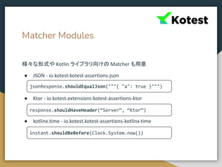 Matcher Modules
様々な形式や Kotlin ライブラリ向けの Matcher も用意
● JSON - io.kotest:kotest-assertions-json
● Ktor - io.kotest.extensions:kotest-assertions-ktor
● kotlinx.time - io.kotest.kotest-assertions-kotlinx-time
jsonResponse.shouldEqualJson("""{ "a": true }""")
response.shouldHaveHeader(“Server”, “Ktor”)
instant.shouldBeBefore(Clock.System.now())
 