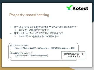 Property based testing
● ユニットテストちゃんと書けてますか？それテストになってます？
○ エッジケース網羅できてます？
● 決まった入力パターンだけでテストしてませんか？
○ テストパターンを作成するのが面倒くさい
val bookA = Book(
name = “test book”, category = COMPUTER, pages = 100
)
shouldNotThrowAny {
bookService.createBook(bookA)
}
決め打ちのパラメータ
これ意味ある？
 