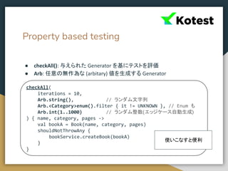 Property based testing
● checkAll(): 与えられた Generator を基にテストを評価
● Arb: 任意の無作為な (arbitary) 値を生成する Generator
checkAll(
iterations = 10,
Arb.string(), // ランダム文字列
Arb.<Category>enum().filter { it != UNKNOWN }, // Enum も
Arb.int(1..1000) // ランダム整数(エッジケース自動生成)
) { name, category, pages ->
val bookA = Book(name, category, pages)
shouldNotThrowAny {
bookService.createBook(bookA)
}
}
使いこなすと便利
 