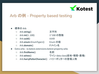 Arb の例 - Property based testing
● 標準の Arb
○ Arb.string() 文字列
○ Arb.int(1..100) 1~100 の整数
○ Arb.uuid() UUID
○ Arb.enum<EnumType>() Enum の値
○ Arb.domain() ドメイン名
● Extra arbs - io.kotest.extensions:kotest-property-arbs
○ Arb.firstName() 名前
○ Arb.wines() ワイン data class(産地・種類・農場)
○ Arb.harryPotterCharacter() ハリーポッターの登場人物
 