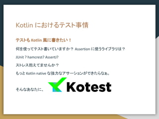 Kotlin におけるテスト事情
何を使ってテスト書いていますか？ Assertion に使うライブラリは？
JUnit ? hamcrest? AssertJ?
ストレス抱えてませんか？
もっと Kotlin native な強力なアサーションができたらなぁ。
そんなあなたに、
テストも Kotlin 風に書きたい！
 