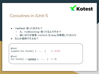 Coroutines in JUnit 5
● `runTest` 使ってますか？
○ え、`runBlocking` 使ってるんですか？
○ 使い分けが重要: runTest は delay を無視してくれたり
● なんか面倒ですよね？
@Test
suspend fun testA() { ... } // Error
@Test
fun testA() = runTest { ... } // OK
 