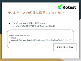 テストケースの名前に満足してますか？
● テストケースのメソッド名は長くなりがち
○ メソッド名が適当で何やってるかわからない等
class UserServiceTest {
@Test
suspend fun userCantSendTextMessageToBlockedUserTest() { .. }
}
文字列で書けたらなぁ
 