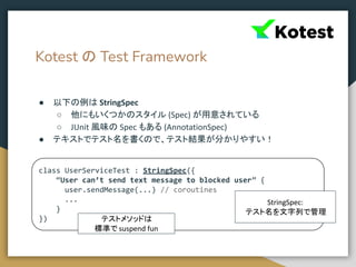 Kotest の Test Framework
● 以下の例は StringSpec
○ 他にもいくつかのスタイル (Spec) が用意されている
○ JUnit 風味の Spec もある (AnnotationSpec)
● テキストでテスト名を書くので、テスト結果が分かりやすい！
class UserServiceTest : StringSpec({
“User can’t send text message to blocked user” {
user.sendMessage(...) // coroutines
...
}
}) テストメソッドは
標準で suspend fun
StringSpec:
テスト名を文字列で管理
 