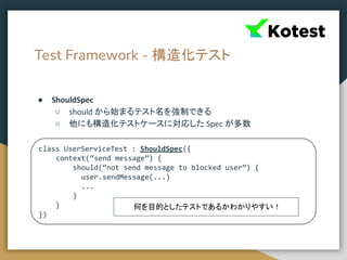 Test Framework - 構造化テスト
● ShouldSpec
○ should から始まるテスト名を強制できる
○ 他にも構造化テストケースに対応した Spec が多数
class UserServiceTest : ShouldSpec({
context(“send message”) {
should(“not send message to blocked user”) {
user.sendMessage(...)
...
}
}
})
何を目的としたテストであるかわかりやすい！
 
