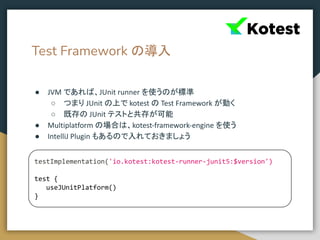 Test Framework の導入
● JVM であれば、JUnit runner を使うのが標準
○ つまり JUnit の上で kotest の Test Framework が動く
○ 既存の JUnit テストと共存が可能
● Multiplatform の場合は、kotest-framework-engine を使う
● IntelliJ Plugin もあるので入れておきましょう
testImplementation('io.kotest:kotest-runner-junit5:$version')
test {
useJUnitPlatform()
}
 