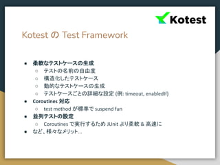 Kotest の Test Framework
● 柔軟なテストケースの生成
○ テストの名前の自由度
○ 構造化したテストケース
○ 動的なテストケースの生成
○ テストケースごとの詳細な設定 (例: timeout, enabledIf)
● Coroutines 対応
○ test method が標準で suspend fun
● 並列テストの設定
○ Coroutines で実行するため JUnit より柔軟 & 高速に
● など、様々なメリット...
 