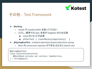 その他 - Test Framework
● Mocking
○ mockk や mockito-kotlin を使ってください
○ ただし、標準では Spec 全体が Singleton のため注意
■ mock のリセットが必要
■ afterTest { clearMocks(repository) }
● @SpringBootTest - io.kotest.extensions:kotest-extensions-spring
○ Bean の constructor injection ができる (さよなら lateinit var)
@SpringBootTest
class ControllerUnitTest(
@MockkBean private val service: SomeService,
) : StringSpec({
 