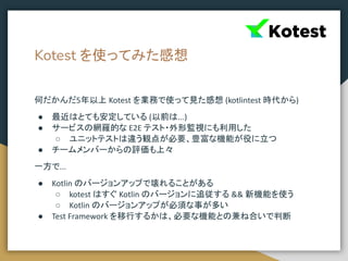 Kotest を使ってみた感想
何だかんだ5年以上 Kotest を業務で使って見た感想 (kotlintest 時代から)
● 最近はとても安定している (以前は...)
● サービスの網羅的な E2E テスト・外形監視にも利用した
○ ユニットテストは違う観点が必要、豊富な機能が役に立つ
● チームメンバーからの評価も上々
一方で...
● Kotlin のバージョンアップで壊れることがある
○ kotest はすぐ Kotlin のバージョンに追従する && 新機能を使う
○ Kotlin のバージョンアップが必須な事が多い
● Test Framework を移行するかは、必要な機能との兼ね合いで判断
 