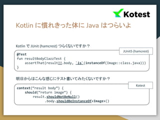 Kotlin に慣れきった体に Java はつらいよ
Kotlin で JUnit (hamcrest) つらくないですか？
明日からはこんな感じにテスト書いてみたくないですか？
@Test
fun resultBodyClazzTest {
assertThat(result!!.body, `is`(instanceOf(Image::class.java)))
}
context(“result body”) {
should(“return image”) {
result.shouldNotBeNull()
.body.shouldBeInstanceOf<Image>()
JUnit5 (hamcrest)
Kotest
 