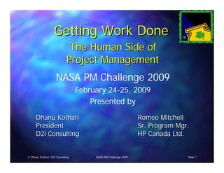 Getting Work Done
                              The Human Side of
                             Project Management
                     NASA PM Challenge 2009
                                  February 24-25, 2009
                                      Presented by
      Dhanu Kothari                                             Romeo Mitchell
      President                                                 Sr. Program Mgr.
      D2i Consulting                                            HP Canada Ltd.


© Dhanu Kothari, D2i Consulting        NASA PM Challenge 2009                  Slide 1
 