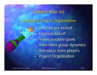 Golden Rule #2
                 Develop a Project Organization
                                    Internal pre-kickoff
                                    External kickoff
                                    Vision/purpose/goals
                                    Inter/intra group dynamics
                                    Introduce team players
                                    Project Organization

© Dhanu Kothari, D2i Consulting      NASA PM Challenge 2009   Slide 10
 