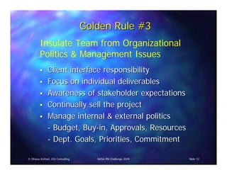 Golden Rule #3
        Insulate Team from Organizational
        Politics & Management Issues
              Client interface responsibility
              Focus on individual deliverables
              Awareness of stakeholder expectations
              Continually sell the project
              Manage internal & external politics
              - Budget, Buy-in, Approvals, Resources
              - Dept. Goals, Priorities, Commitment

© Dhanu Kothari, D2i Consulting      NASA PM Challenge 2009   Slide 12
 