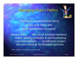 Managing Project Politics


                    “Having the organizational savvy
                         to get your ideas and
                      recommendations accepted”

  Good politics . . . the art of meeting members’
    needs, solving problems & communicating
    recommendations . . . to influence project
     direction towards its intended outcome.
     Ref: “TEAMS” by Eileen and Luis Aranda

© Dhanu Kothari, D2i Consulting   NASA PM Challenge 2009   Slide 13
 