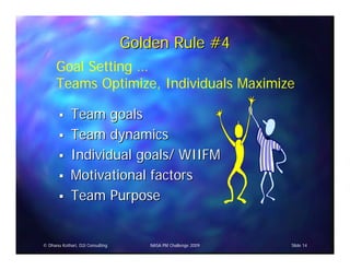 Golden Rule #4
      Goal Setting …
      Teams Optimize, Individuals Maximize

             Team goals
             Team dynamics
             Individual goals/ WIIFM
             Motivational factors
             Team Purpose


© Dhanu Kothari, D2i Consulting      NASA PM Challenge 2009   Slide 14
 