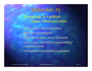 Golden Rule #5
                        Encourage & Facilitate . . .
                        . . . Open Communication
                      Structured communication
                      Must be meaningful
                      Help the project move forward
                      Exercising authority/responsibility/
                      empowerment
                      Delegation/escalation/resolution


© Dhanu Kothari, D2i Consulting      NASA PM Challenge 2009   Slide 16
 