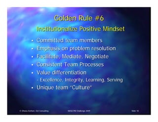Golden Rule #6
                 Institutionalize Positive Mindset
                  Committed team members
                  Emphasis on problem resolution
                  Facilitate, Mediate, Negotiate
                  Consistent Team Processes
                  Value differentiation
                  - Excellence, Integrity, Learning, Serving
                  Unique team “Culture”


© Dhanu Kothari, D2i Consulting      NASA PM Challenge 2009    Slide 18
 
