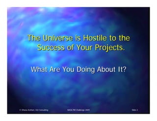 The Universe is Hostile to the
          Success of Your Projects.

            What Are You Doing About It?




© Dhanu Kothari, D2i Consulting   NASA PM Challenge 2009   Slide 2
 