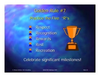 Golden Rule #7
                             Practice the Five “R”s

                                  Respect
                                  Recognition
                                  Rewards
                                  Rest
                                  Recreation

                   Celebrate significant milestones!

© Dhanu Kothari, D2i Consulting      NASA PM Challenge 2009   Slide 20
 
