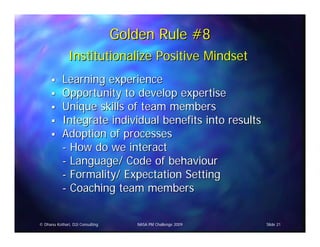 Golden Rule #8
               Institutionalize Positive Mindset
            Learning experience
            Opportunity to develop expertise
            Unique skills of team members
            Integrate individual benefits into results
            Adoption of processes
            - How do we interact
            - Language/ Code of behaviour
            - Formality/ Expectation Setting
            - Coaching team members


© Dhanu Kothari, D2i Consulting      NASA PM Challenge 2009   Slide 21
 