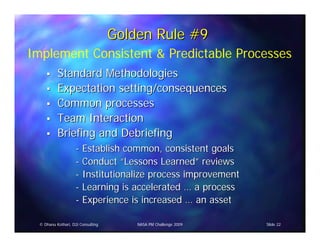 Golden Rule #9
Implement Consistent & Predictable Processes
           Standard Methodologies
           Expectation setting/consequences
           Common processes
           Team Interaction
           Briefing and Debriefing
                     - Establish common, consistent goals
                     - Conduct “Lessons Learned” reviews
                     - Institutionalize process improvement
                     - Learning is accelerated … a process
                     - Experience is increased … an asset

  © Dhanu Kothari, D2i Consulting       NASA PM Challenge 2009   Slide 22
 