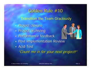 Golden Rule #10
                 Transition the Team Graciously
             Project closure
             Project archiving
             Performance feedback
             Post Implementation Review
             Acid Test
             “Count me in for your next project!”

© Dhanu Kothari, D2i Consulting       NASA PM Challenge 2009   Slide 23
 